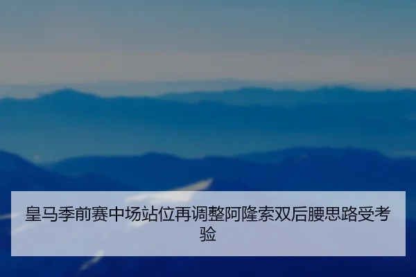 皇马季前赛中场站位再调整阿隆索双后腰思路受考验